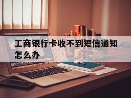 工商银行卡收不到短信通知怎么办