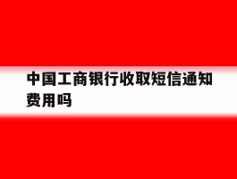 包含中国工商银行收取短信通知费用吗的词条