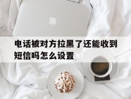 关于电话被对方拉黑了还能收到短信吗怎么设置的信息