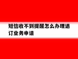 短信收不到提醒怎么办理退订业务申请的简单介绍