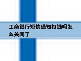 工商银行短信通知扣钱吗怎么关闭了
