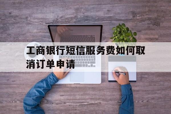 工商银行短信服务费如何取消订单申请 工商银行短信服务费如何取消订单申请
