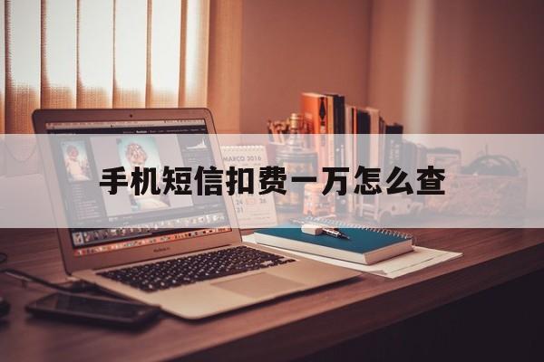 手机短信扣费一万怎么查 手机短信扣费一万怎么查
