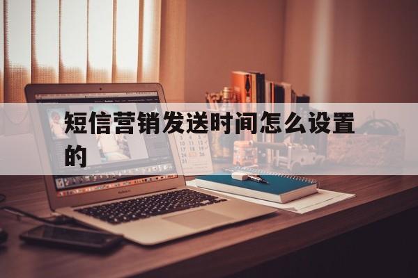 短信营销发送时间怎么设置的 短信营销发送时间怎么设置的