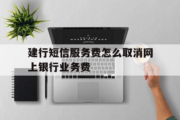 建行短信服务费怎么取消网上银行业务费 建行短信服务费怎么取消网上银行业务费
