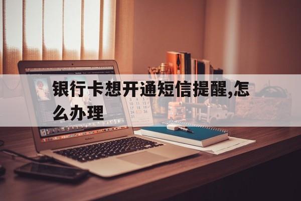 银行卡想开通短信提醒,怎么办理 银行卡想开通短信提醒,怎么办理