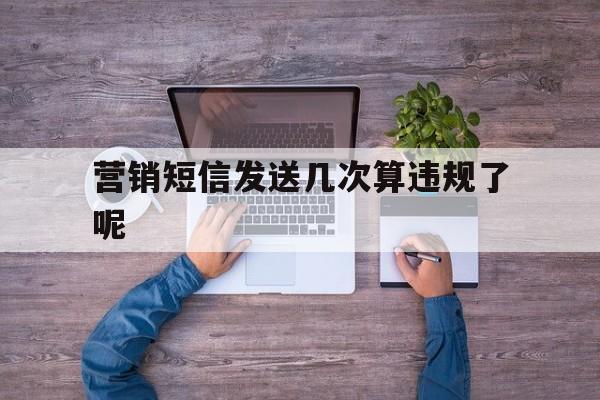 营销短信发送几次算违规了呢 营销短信发送几次算违规了呢