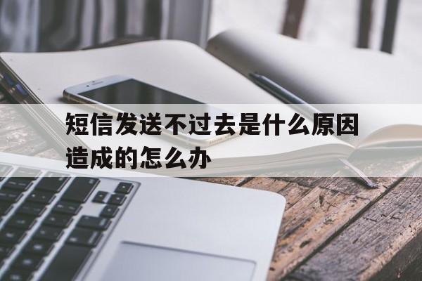 短信发送不过去是什么原因造成的怎么办 短信发送不过去是什么原因造成的怎么办