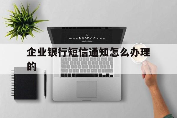 企业银行短信通知怎么办理的 企业银行短信通知怎么办理的