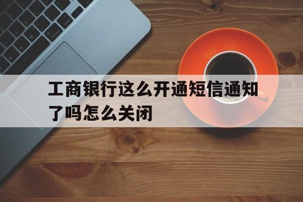 关于工商银行这么开通短信通知了吗怎么关闭的信息 关于工商银行这么开通短信通知了吗怎么关闭的信息