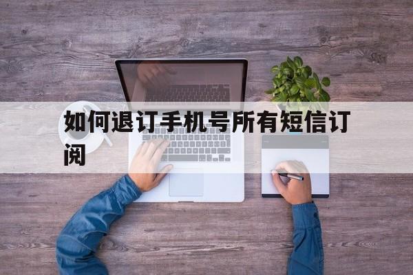 如何退订手机号所有短信订阅 如何退订手机号所有短信订阅