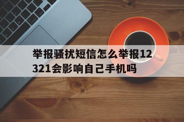 举报骚扰短信怎么举报12321会影响自己手机吗 举报骚扰短信怎么举报12321会影响自己手机吗