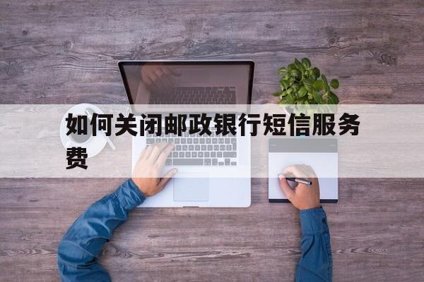 如何关闭邮政银行短信服务费 如何关闭邮政银行短信服务费