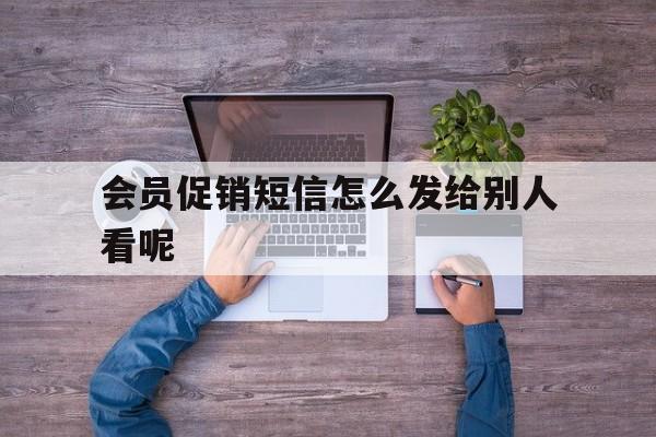 会员促销短信怎么发给别人看呢 会员促销短信怎么发给别人看呢