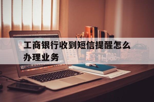工商银行收到短信提醒怎么办理业务 工商银行收到短信提醒怎么办理业务