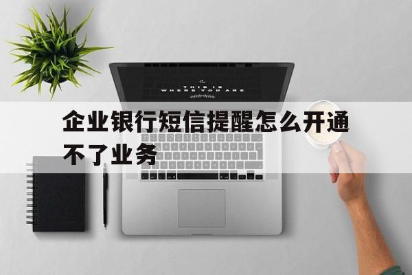 企业银行短信提醒怎么开通不了业务 企业银行短信提醒怎么开通不了业务