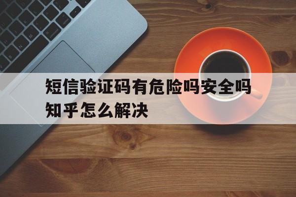 短信验证码有危险吗安全吗知乎怎么解决 短信验证码有危险吗安全吗知乎怎么解决