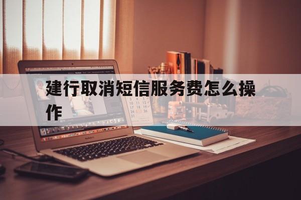 建行取消短信服务费怎么操作 建行取消短信服务费怎么操作