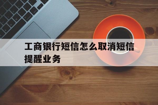 工商银行短信怎么取消短信提醒业务 工商银行短信怎么取消短信提醒业务