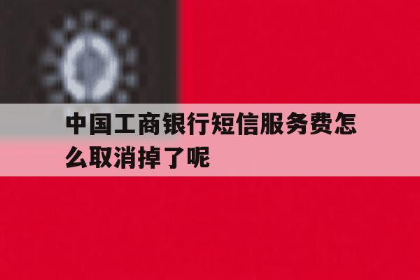 关于中国工商银行短信服务费怎么取消掉了呢的信息 关于中国工商银行短信服务费怎么取消掉了呢的信息