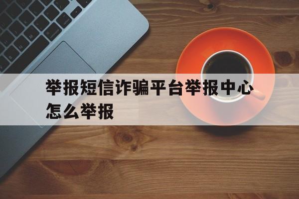 举报短信诈骗平台举报中心怎么举报 举报短信诈骗平台举报中心怎么举报