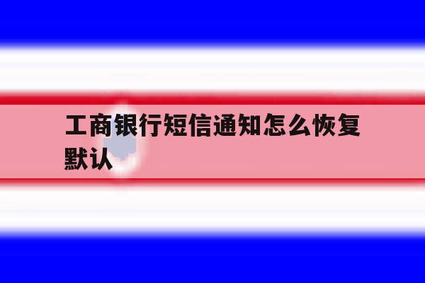 工商银行短信通知怎么恢复默认 工商银行短信通知怎么恢复默认