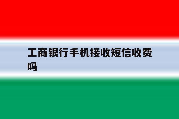 工商银行手机接收短信收费吗 工商银行手机接收短信收费吗