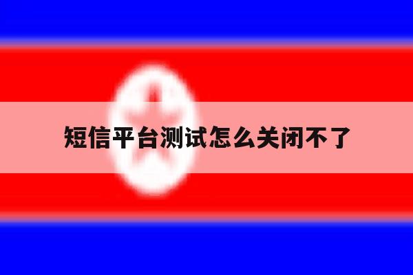 短信平台测试怎么关闭不了 短信平台测试怎么关闭不了
