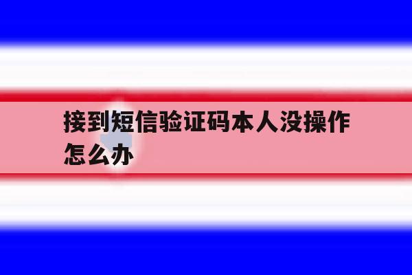接到短信验证码本人没操作怎么办 接到短信验证码本人没操作怎么办