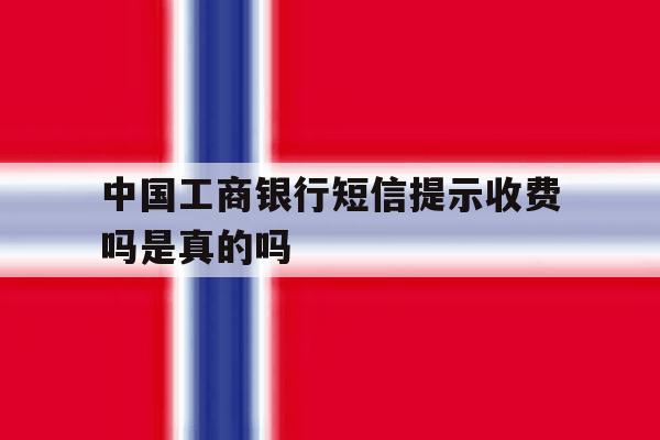 中国工商银行短信提示收费吗是真的吗 中国工商银行短信提示收费吗是真的吗