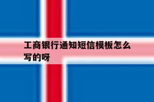 工商银行通知短信模板怎么写的呀 工商银行通知短信模板怎么写的呀