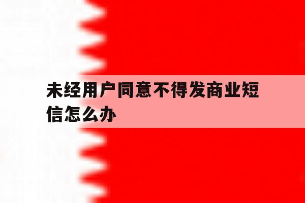 未经用户同意不得发商业短信怎么办 未经用户同意不得发商业短信怎么办