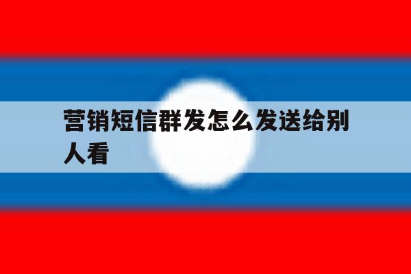 营销短信群发怎么发送给别人看 营销短信群发怎么发送给别人看