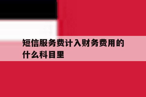 短信服务费计入财务费用的什么科目里的简单介绍 短信服务费计入财务费用的什么科目里的简单介绍