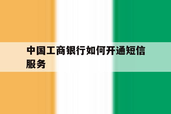 中国工商银行如何开通短信服务 中国工商银行如何开通短信服务