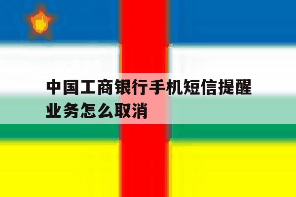 中国工商银行手机短信提醒业务怎么取消 中国工商银行手机短信提醒业务怎么取消