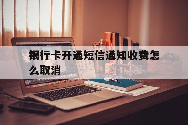 银行卡开通短信通知收费怎么取消 银行卡开通短信通知收费怎么取消