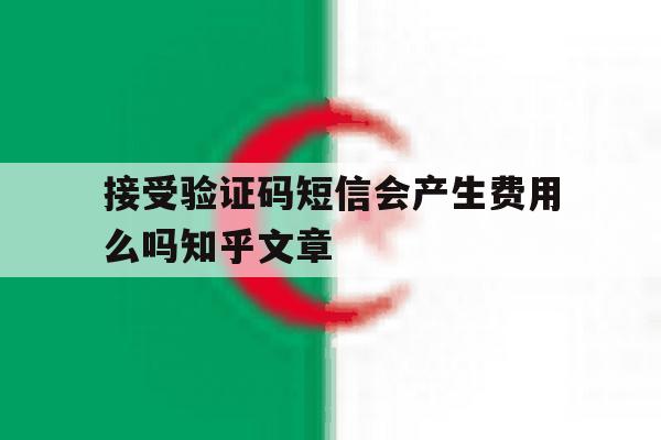 关于接受验证码短信会产生费用么吗知乎文章的信息 关于接受验证码短信会产生费用么吗知乎文章的信息