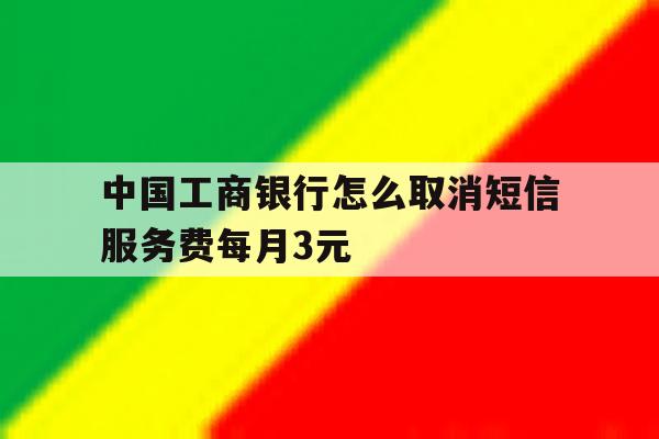 关于中国工商银行怎么取消短信服务费每月3元的信息 关于中国工商银行怎么取消短信服务费每月3元的信息