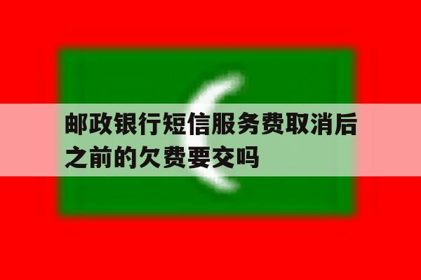 邮政银行短信服务费取消后之前的欠费要交吗 邮政银行短信服务费取消后之前的欠费要交吗