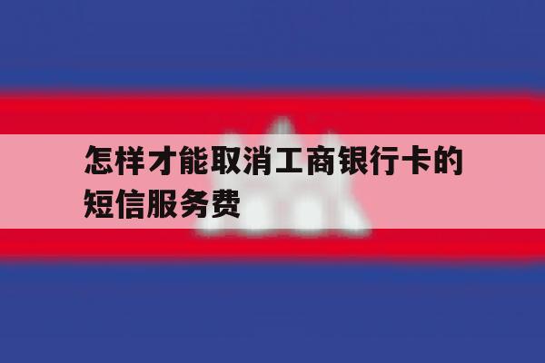 怎样才能取消工商银行卡的短信服务费 怎样才能取消工商银行卡的短信服务费
