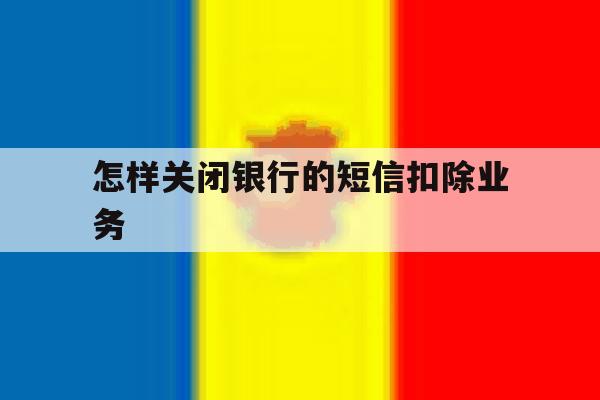 怎样关闭银行的短信扣除业务 怎样关闭银行的短信扣除业务