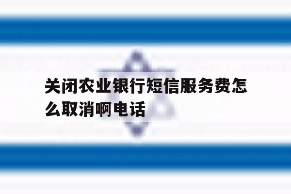 关闭农业银行短信服务费怎么取消啊电话 关闭农业银行短信服务费怎么取消啊电话