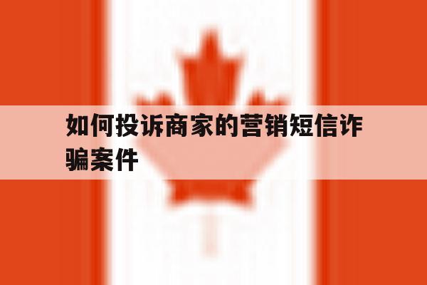 如何投诉商家的营销短信诈骗案件 如何投诉商家的营销短信诈骗案件