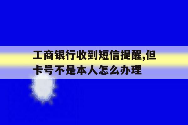 包含工商银行收到短信提醒,但卡号不是本人怎么办理的词条 包含工商银行收到短信提醒,但卡号不是本人怎么办理的词条