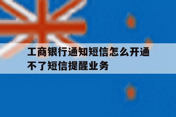 工商银行通知短信怎么开通不了短信提醒业务 工商银行通知短信怎么开通不了短信提醒业务
