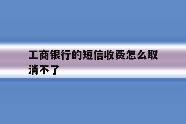 工商银行的短信收费怎么取消不了 工商银行的短信收费怎么取消不了