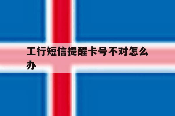 工行短信提醒卡号不对怎么办 工行短信提醒卡号不对怎么办