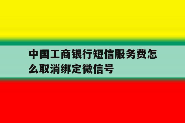 关于中国工商银行短信服务费怎么取消绑定微信号的信息 关于中国工商银行短信服务费怎么取消绑定微信号的信息
