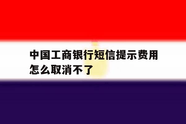 中国工商银行短信提示费用怎么取消不了 中国工商银行短信提示费用怎么取消不了